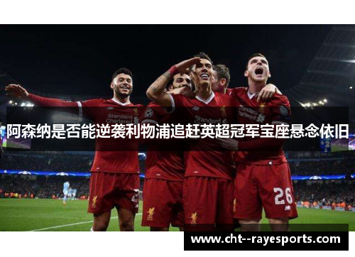 阿森纳是否能逆袭利物浦追赶英超冠军宝座悬念依旧