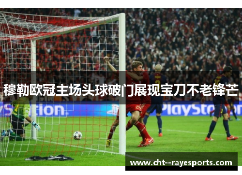 穆勒欧冠主场头球破门展现宝刀不老锋芒